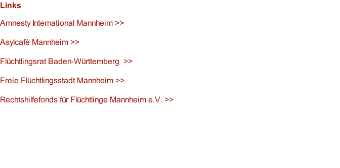 Links  Amnesty International Mannheim >>  Asylcafè Mannheim >>  Flüchtlingsrat Baden-Württemberg  >>  Freie Flüchtlingsstadt Mannheim >>  Rechtshilfefonds für Flüchtlinge Mannheim e.V. >>